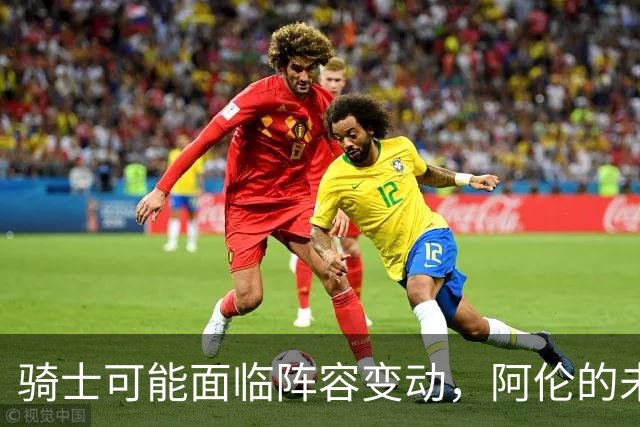 骑士可能面临阵容变动，阿伦的未来堪忧